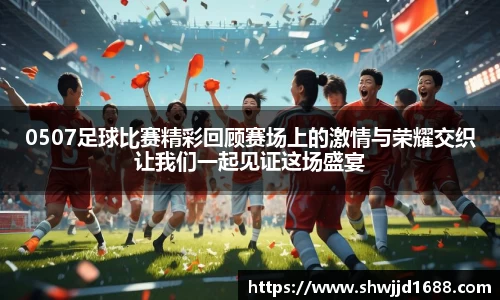 0507足球比赛精彩回顾赛场上的激情与荣耀交织让我们一起见证这场盛宴